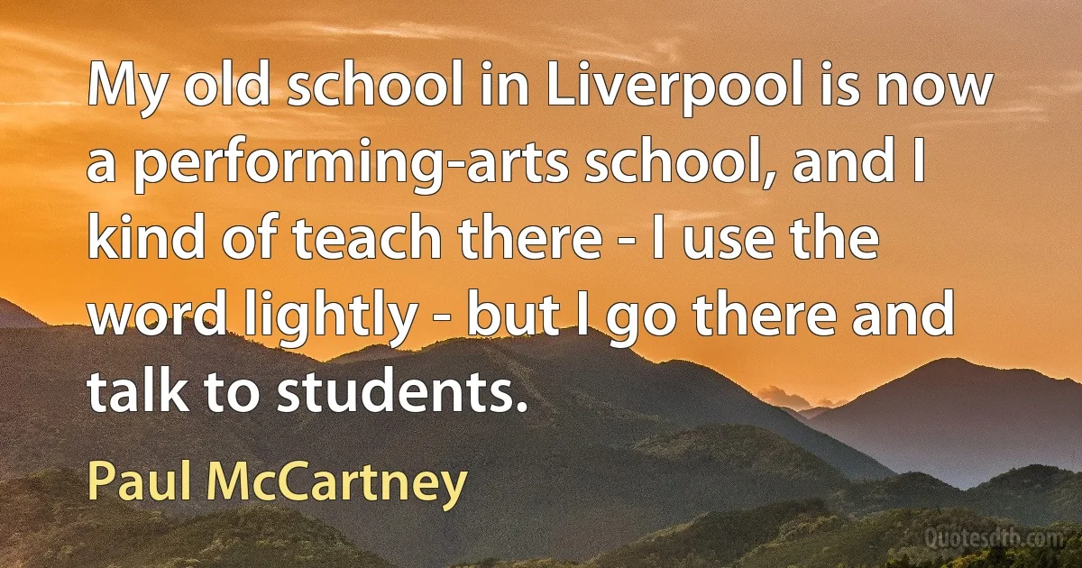 My old school in Liverpool is now a performing-arts school, and I kind of teach there - I use the word lightly - but I go there and talk to students. (Paul McCartney)