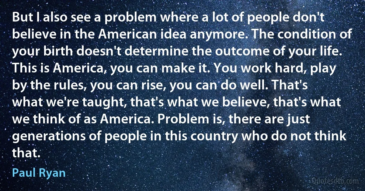 But I also see a problem where a lot of people don't believe in the American idea anymore. The condition of your birth doesn't determine the outcome of your life. This is America, you can make it. You work hard, play by the rules, you can rise, you can do well. That's what we're taught, that's what we believe, that's what we think of as America. Problem is, there are just generations of people in this country who do not think that. (Paul Ryan)