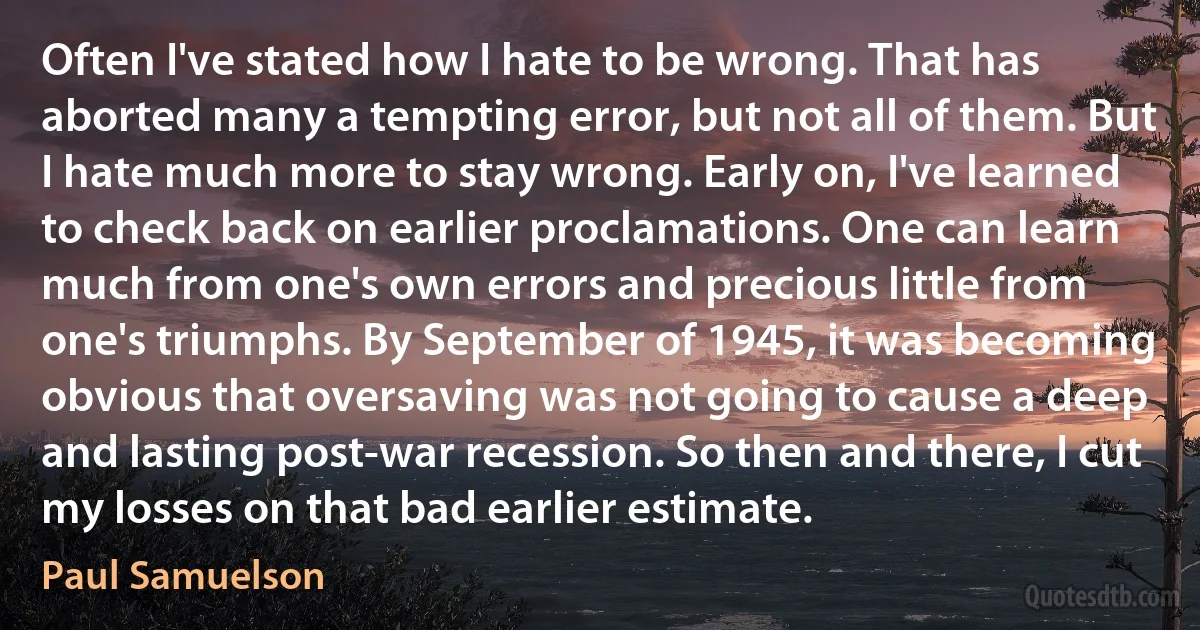 Often I've stated how I hate to be wrong. That has aborted many a tempting error, but not all of them. But I hate much more to stay wrong. Early on, I've learned to check back on earlier proclamations. One can learn much from one's own errors and precious little from one's triumphs. By September of 1945, it was becoming obvious that oversaving was not going to cause a deep and lasting post-war recession. So then and there, I cut my losses on that bad earlier estimate. (Paul Samuelson)