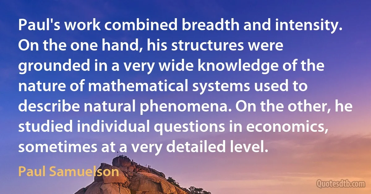 Paul's work combined breadth and intensity. On the one hand, his structures were grounded in a very wide knowledge of the nature of mathematical systems used to describe natural phenomena. On the other, he studied individual questions in economics, sometimes at a very detailed level. (Paul Samuelson)