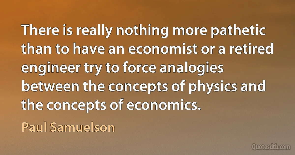 There is really nothing more pathetic than to have an economist or a retired engineer try to force analogies between the concepts of physics and the concepts of economics. (Paul Samuelson)