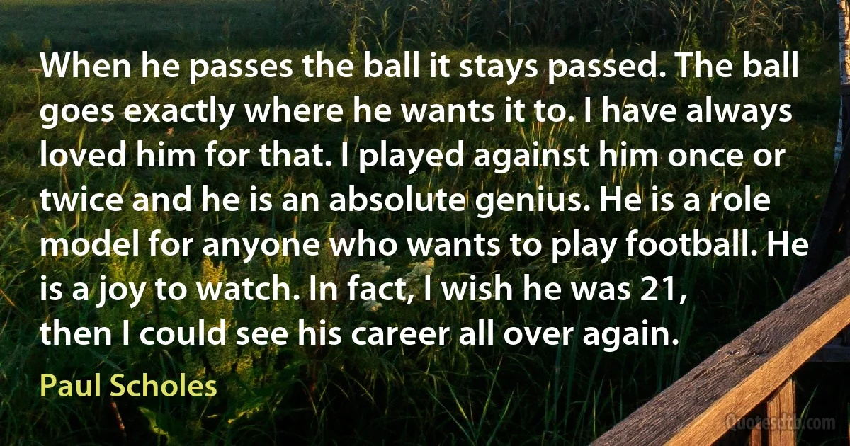 When he passes the ball it stays passed. The ball goes exactly where he wants it to. I have always loved him for that. I played against him once or twice and he is an absolute genius. He is a role model for anyone who wants to play football. He is a joy to watch. In fact, I wish he was 21, then I could see his career all over again. (Paul Scholes)