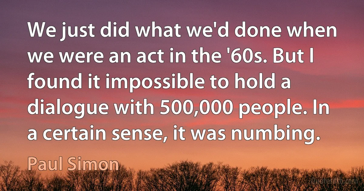 We just did what we'd done when we were an act in the '60s. But I found it impossible to hold a dialogue with 500,000 people. In a certain sense, it was numbing. (Paul Simon)