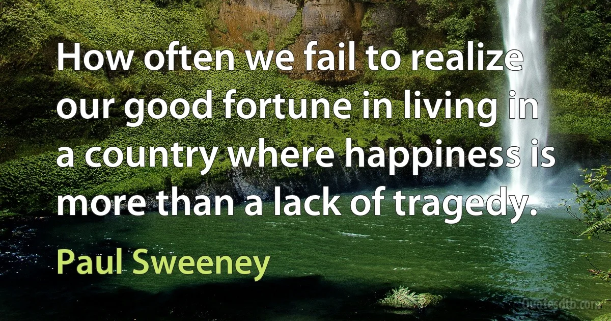 How often we fail to realize our good fortune in living in a country where happiness is more than a lack of tragedy. (Paul Sweeney)