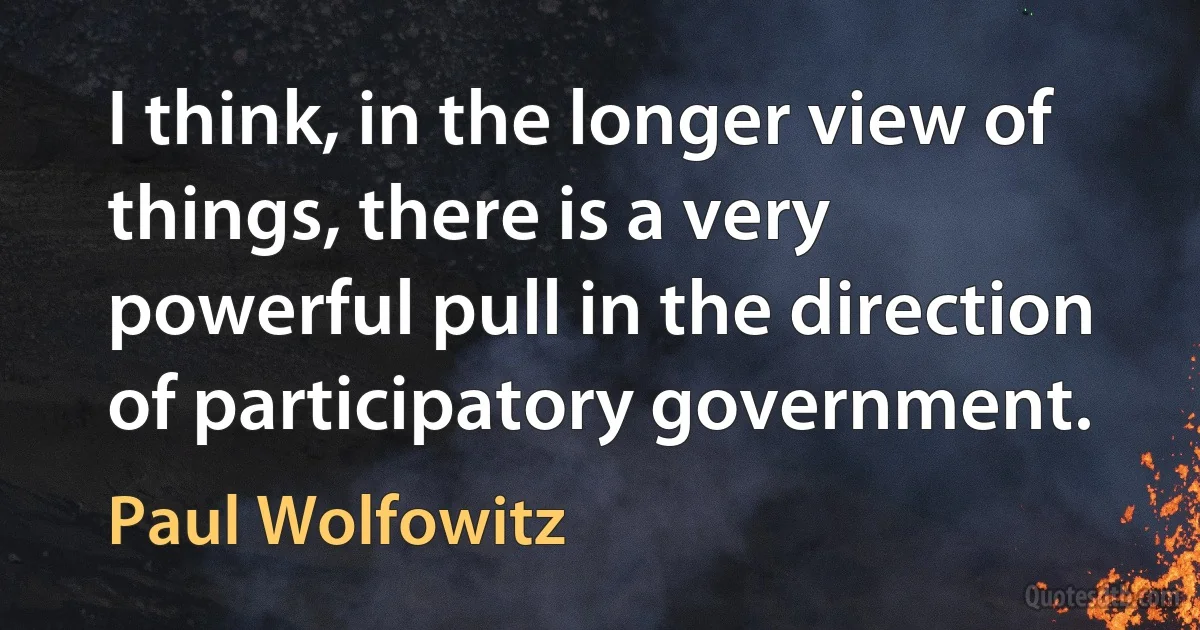 I think, in the longer view of things, there is a very powerful pull in the direction of participatory government. (Paul Wolfowitz)