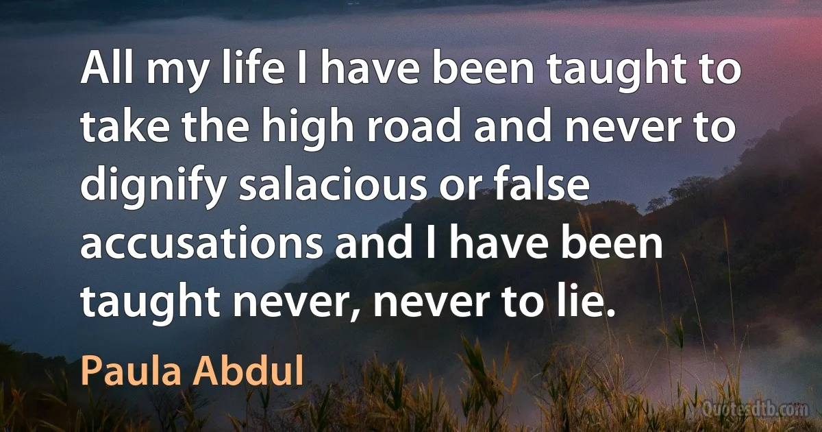 All my life I have been taught to take the high road and never to dignify salacious or false accusations and I have been taught never, never to lie. (Paula Abdul)