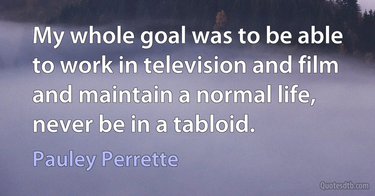 My whole goal was to be able to work in television and film and maintain a normal life, never be in a tabloid. (Pauley Perrette)