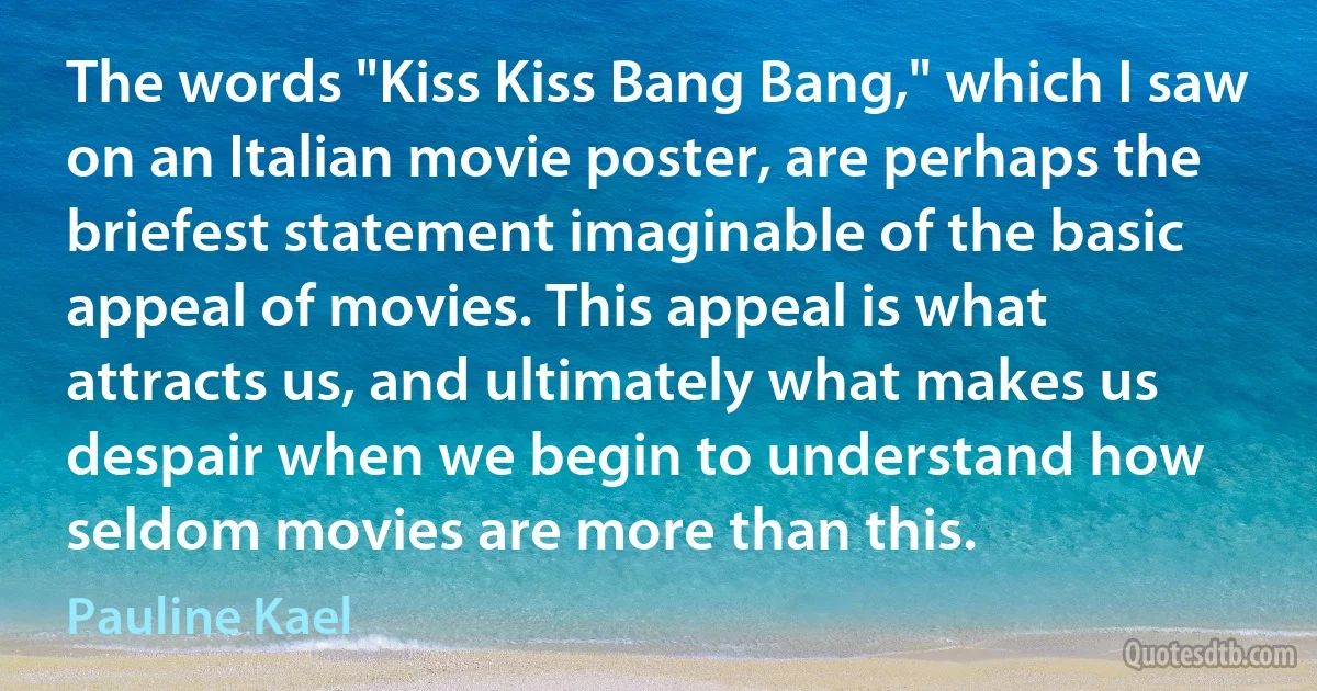 The words "Kiss Kiss Bang Bang," which I saw on an Italian movie poster, are perhaps the briefest statement imaginable of the basic appeal of movies. This appeal is what attracts us, and ultimately what makes us despair when we begin to understand how seldom movies are more than this. (Pauline Kael)