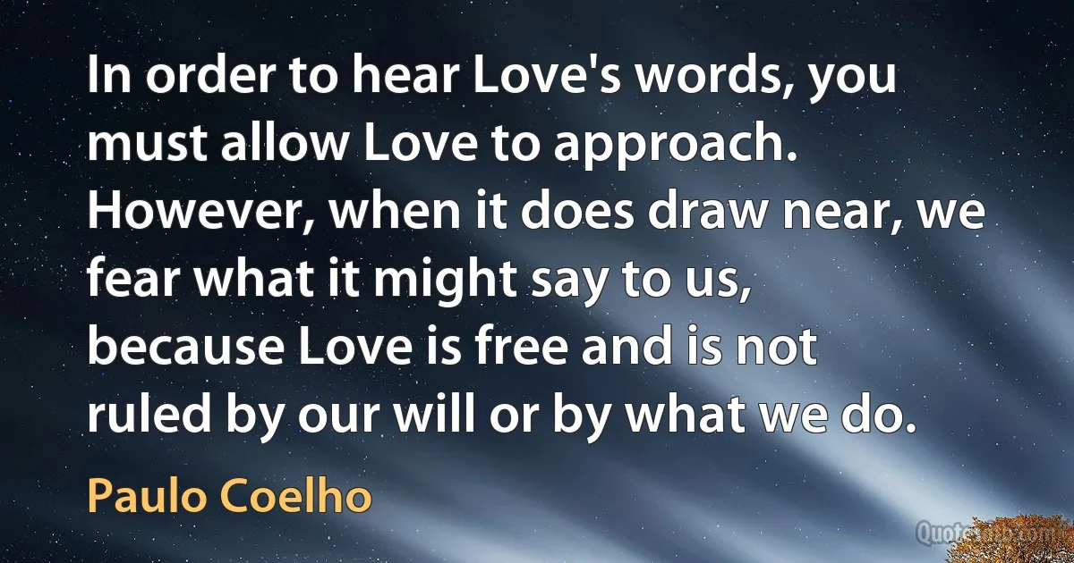 In order to hear Love's words, you must allow Love to approach. However, when it does draw near, we fear what it might say to us, because Love is free and is not ruled by our will or by what we do. (Paulo Coelho)