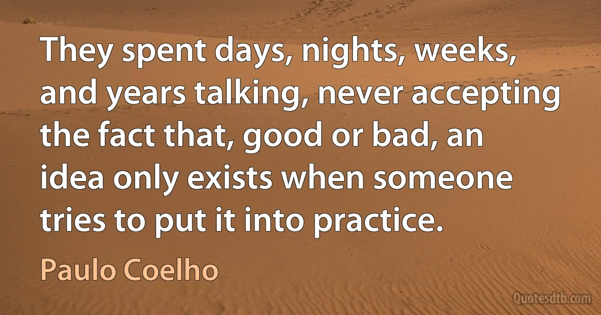 They spent days, nights, weeks, and years talking, never accepting the fact that, good or bad, an idea only exists when someone tries to put it into practice. (Paulo Coelho)