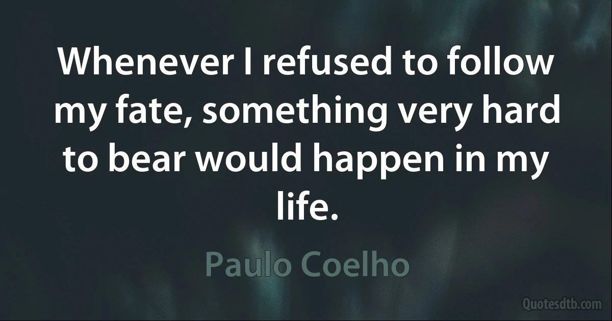 Whenever I refused to follow my fate, something very hard to bear would happen in my life. (Paulo Coelho)