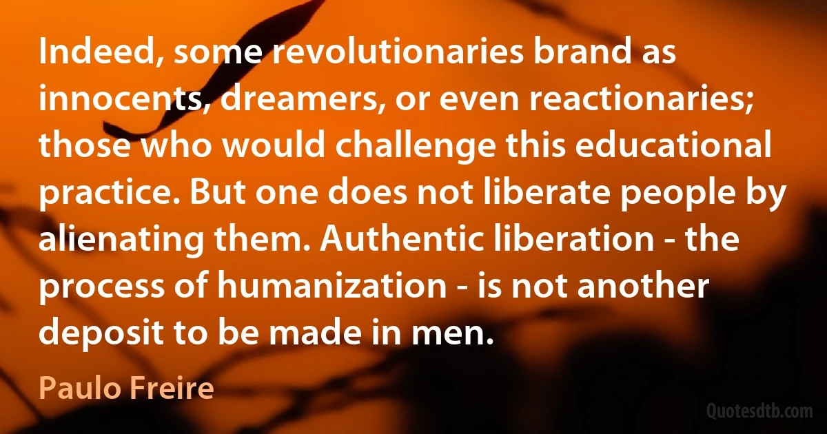 Indeed, some revolutionaries brand as innocents, dreamers, or even reactionaries; those who would challenge this educational practice. But one does not liberate people by alienating them. Authentic liberation - the process of humanization - is not another deposit to be made in men. (Paulo Freire)