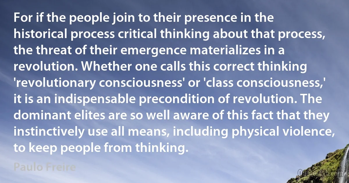 For if the people join to their presence in the historical process critical thinking about that process, the threat of their emergence materializes in a revolution. Whether one calls this correct thinking 'revolutionary consciousness' or 'class consciousness,' it is an indispensable precondition of revolution. The dominant elites are so well aware of this fact that they instinctively use all means, including physical violence, to keep people from thinking. (Paulo Freire)