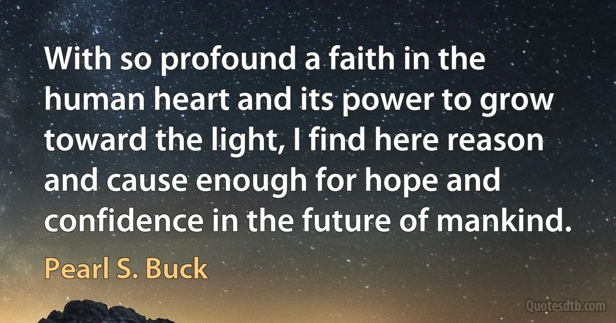 With so profound a faith in the human heart and its power to grow toward the light, I find here reason and cause enough for hope and confidence in the future of mankind. (Pearl S. Buck)