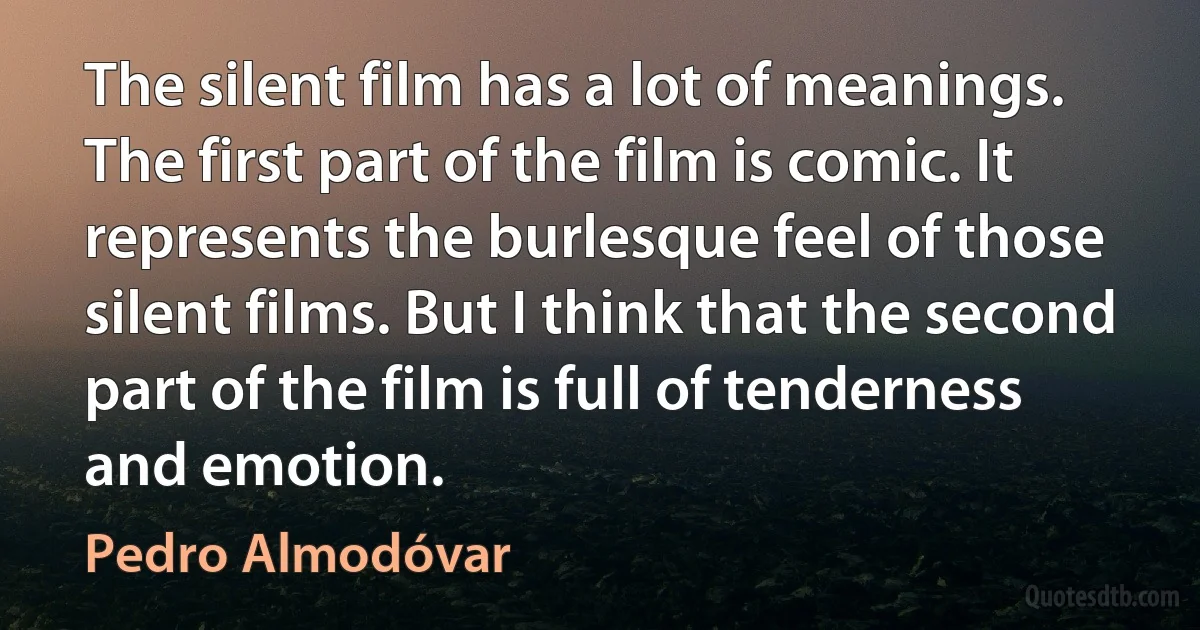 The silent film has a lot of meanings. The first part of the film is comic. It represents the burlesque feel of those silent films. But I think that the second part of the film is full of tenderness and emotion. (Pedro Almodóvar)