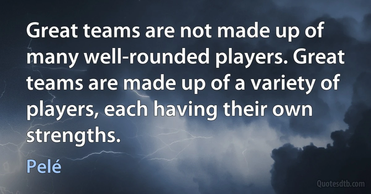 Great teams are not made up of many well-rounded players. Great teams are made up of a variety of players, each having their own strengths. (Pelé)