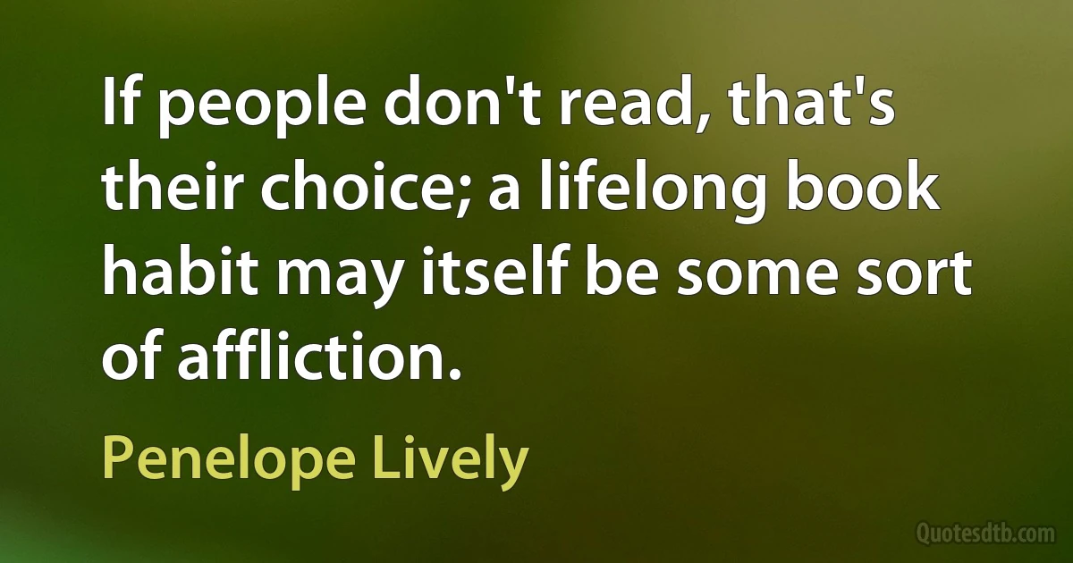 If people don't read, that's their choice; a lifelong book habit may itself be some sort of affliction. (Penelope Lively)