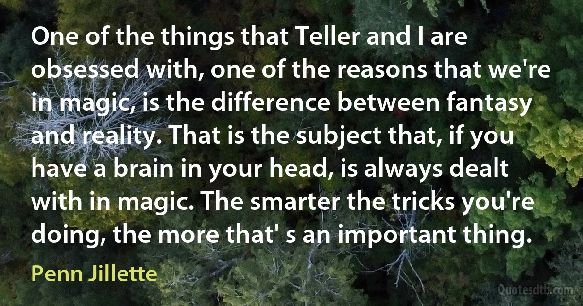 One of the things that Teller and I are obsessed with, one of the reasons that we're in magic, is the difference between fantasy and reality. That is the subject that, if you have a brain in your head, is always dealt with in magic. The smarter the tricks you're doing, the more that' s an important thing. (Penn Jillette)