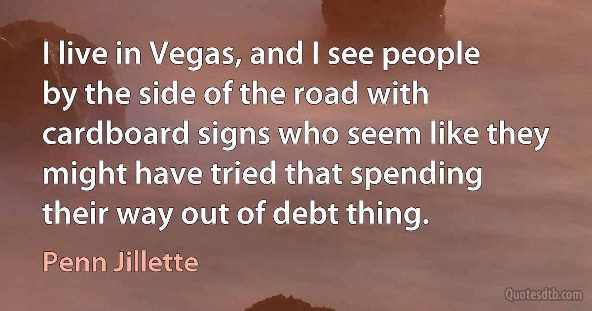 I live in Vegas, and I see people by the side of the road with cardboard signs who seem like they might have tried that spending their way out of debt thing. (Penn Jillette)