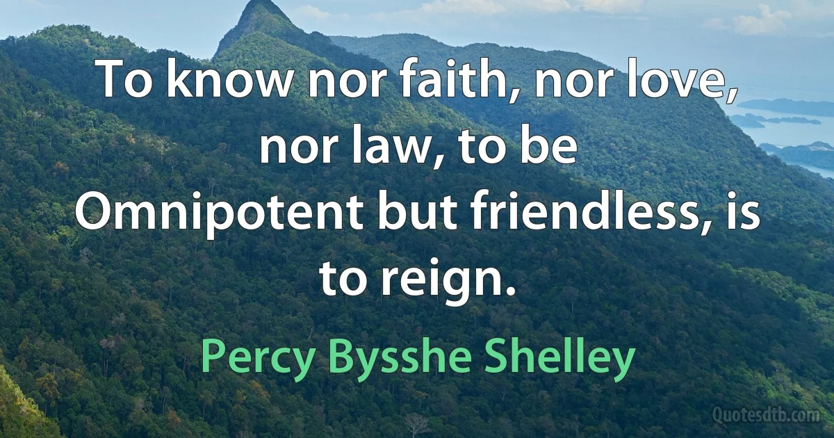 To know nor faith, nor love, nor law, to be
Omnipotent but friendless, is to reign. (Percy Bysshe Shelley)