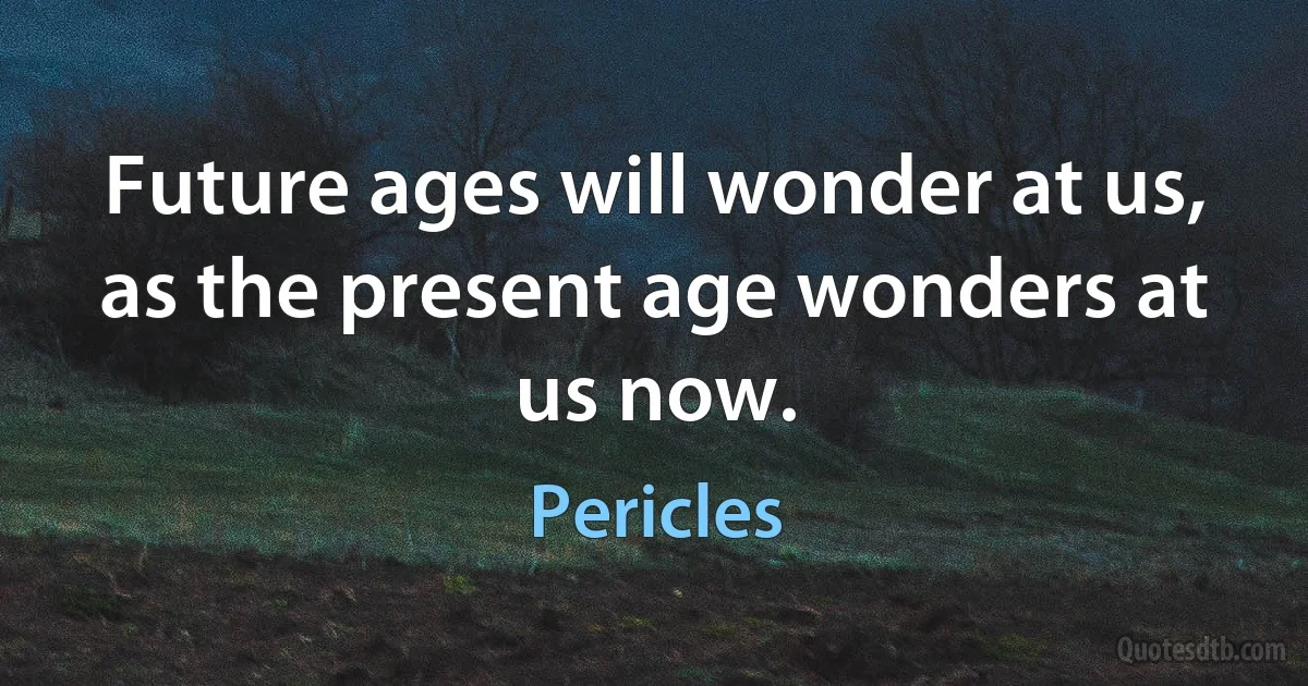 Future ages will wonder at us, as the present age wonders at us now. (Pericles)