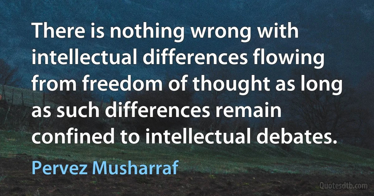 There is nothing wrong with intellectual differences flowing from freedom of thought as long as such differences remain confined to intellectual debates. (Pervez Musharraf)