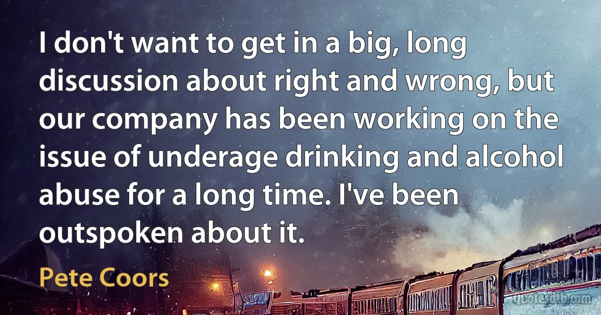 I don't want to get in a big, long discussion about right and wrong, but our company has been working on the issue of underage drinking and alcohol abuse for a long time. I've been outspoken about it. (Pete Coors)