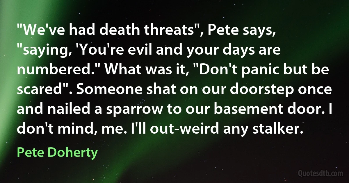 "We've had death threats", Pete says, "saying, 'You're evil and your days are numbered." What was it, "Don't panic but be scared". Someone shat on our doorstep once and nailed a sparrow to our basement door. I don't mind, me. I'll out-weird any stalker. (Pete Doherty)