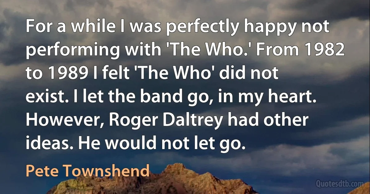 For a while I was perfectly happy not performing with 'The Who.' From 1982 to 1989 I felt 'The Who' did not exist. I let the band go, in my heart. However, Roger Daltrey had other ideas. He would not let go. (Pete Townshend)