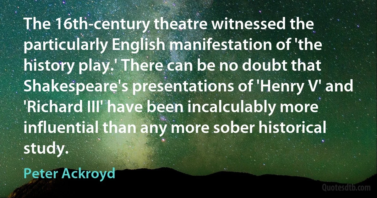 The 16th-century theatre witnessed the particularly English manifestation of 'the history play.' There can be no doubt that Shakespeare's presentations of 'Henry V' and 'Richard III' have been incalculably more influential than any more sober historical study. (Peter Ackroyd)