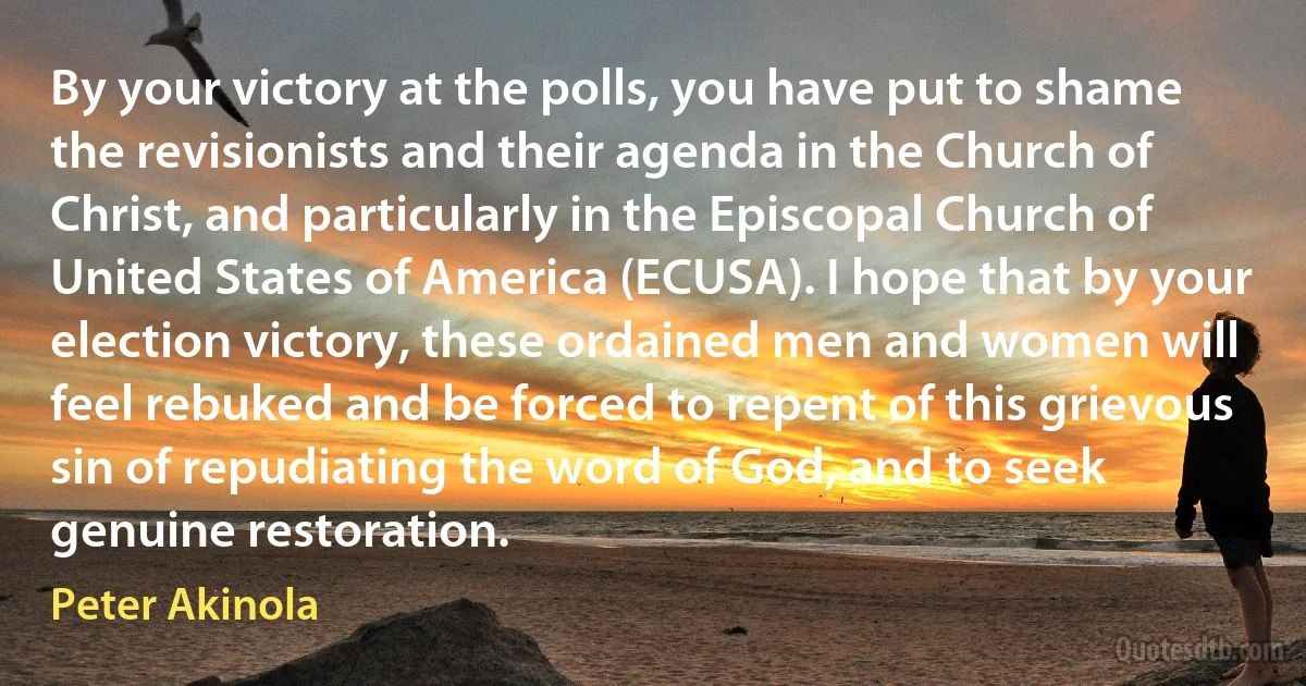 By your victory at the polls, you have put to shame the revisionists and their agenda in the Church of Christ, and particularly in the Episcopal Church of United States of America (ECUSA). I hope that by your election victory, these ordained men and women will feel rebuked and be forced to repent of this grievous sin of repudiating the word of God, and to seek genuine restoration. (Peter Akinola)