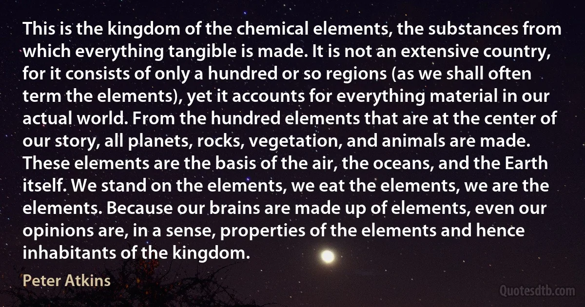 This is the kingdom of the chemical elements, the substances from which everything tangible is made. It is not an extensive country, for it consists of only a hundred or so regions (as we shall often term the elements), yet it accounts for everything material in our actual world. From the hundred elements that are at the center of our story, all planets, rocks, vegetation, and animals are made. These elements are the basis of the air, the oceans, and the Earth itself. We stand on the elements, we eat the elements, we are the elements. Because our brains are made up of elements, even our opinions are, in a sense, properties of the elements and hence inhabitants of the kingdom. (Peter Atkins)