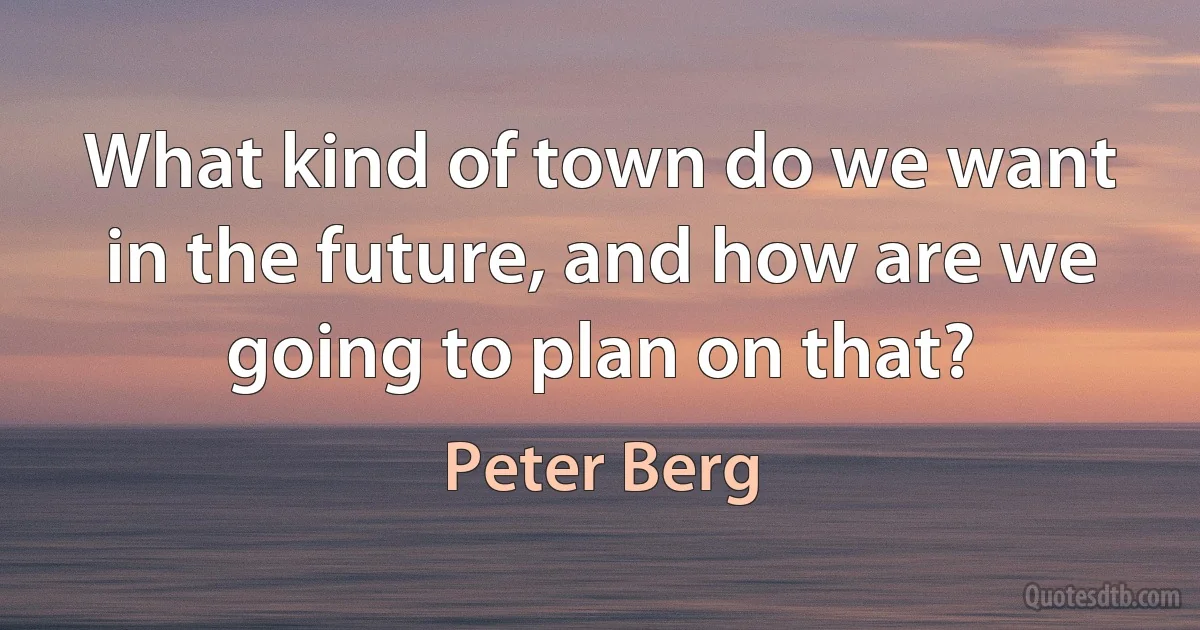 What kind of town do we want in the future, and how are we going to plan on that? (Peter Berg)