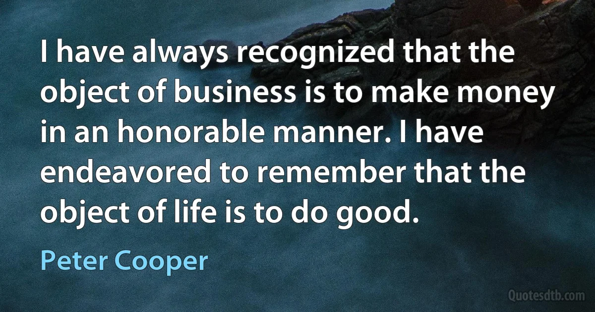 I have always recognized that the object of business is to make money in an honorable manner. I have endeavored to remember that the object of life is to do good. (Peter Cooper)