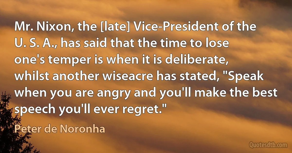 Mr. Nixon, the [late] Vice-President of the U. S. A., has said that the time to lose one's temper is when it is deliberate, whilst another wiseacre has stated, "Speak when you are angry and you'll make the best speech you'll ever regret." (Peter de Noronha)