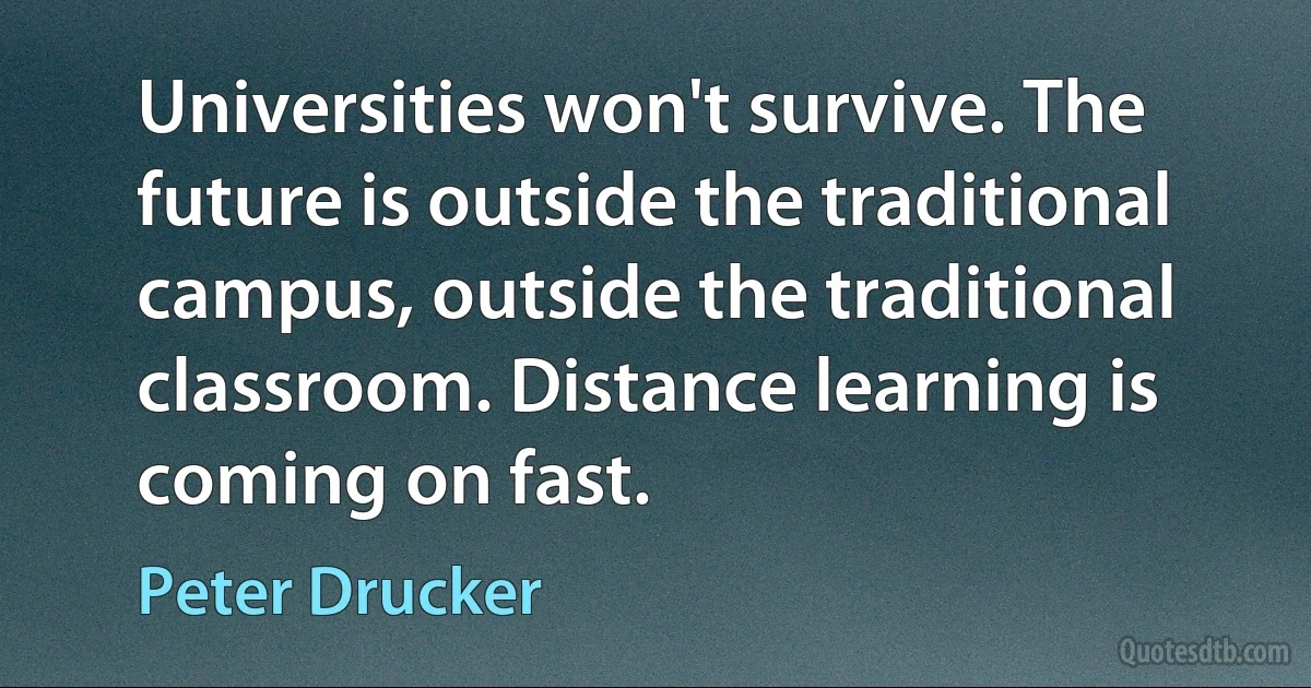 Universities won't survive. The future is outside the traditional campus, outside the traditional classroom. Distance learning is coming on fast. (Peter Drucker)