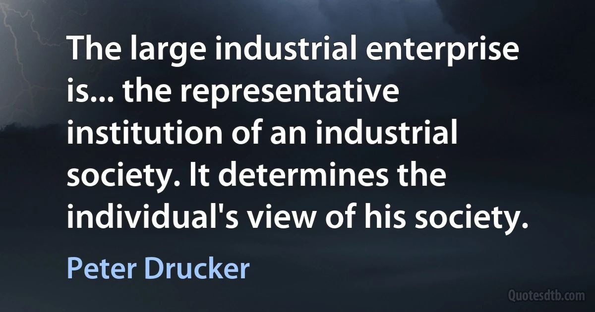 The large industrial enterprise is... the representative institution of an industrial society. It determines the individual's view of his society. (Peter Drucker)