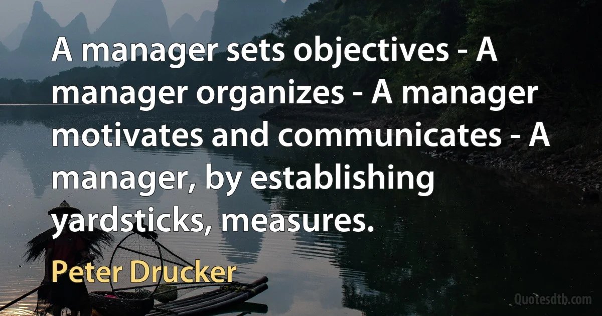 A manager sets objectives - A manager organizes - A manager motivates and communicates - A manager, by establishing yardsticks, measures. (Peter Drucker)