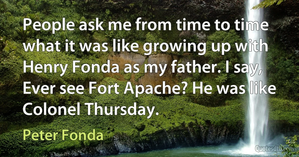 People ask me from time to time what it was like growing up with Henry Fonda as my father. I say, Ever see Fort Apache? He was like Colonel Thursday. (Peter Fonda)