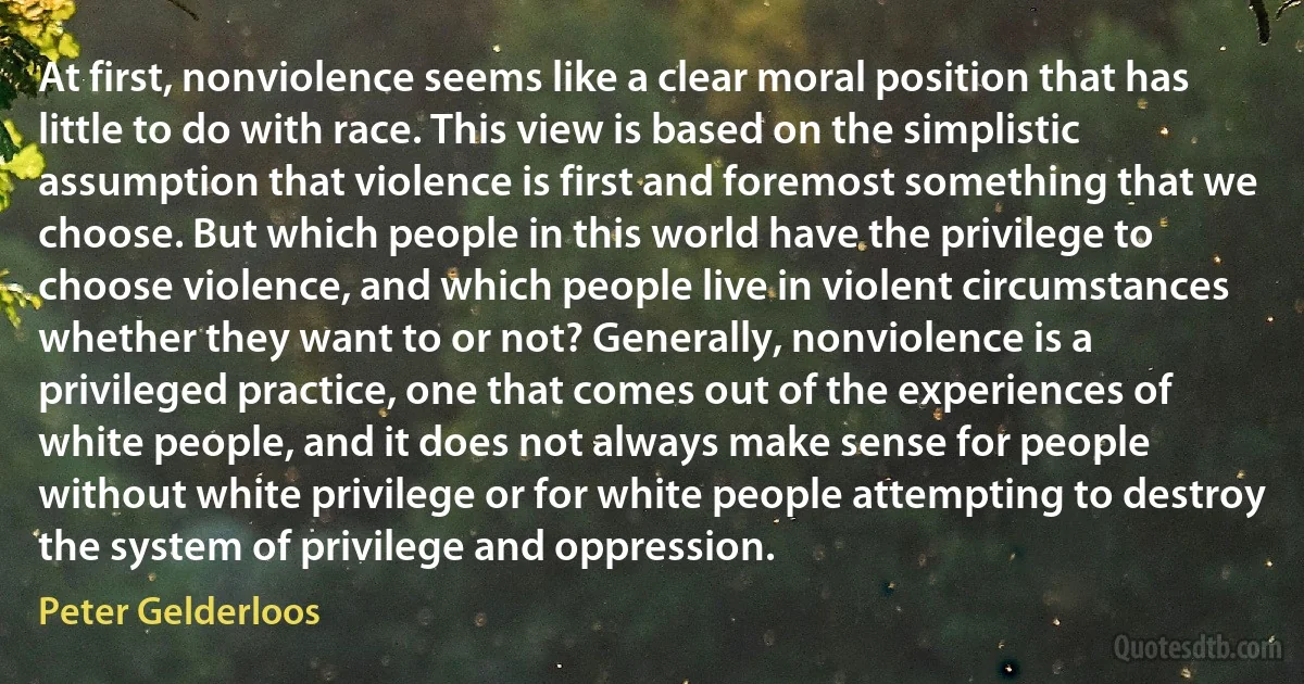 At first, nonviolence seems like a clear moral position that has little to do with race. This view is based on the simplistic assumption that violence is first and foremost something that we choose. But which people in this world have the privilege to choose violence, and which people live in violent circumstances whether they want to or not? Generally, nonviolence is a privileged practice, one that comes out of the experiences of white people, and it does not always make sense for people without white privilege or for white people attempting to destroy the system of privilege and oppression. (Peter Gelderloos)