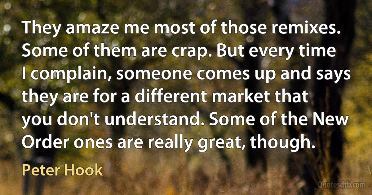 They amaze me most of those remixes. Some of them are crap. But every time I complain, someone comes up and says they are for a different market that you don't understand. Some of the New Order ones are really great, though. (Peter Hook)