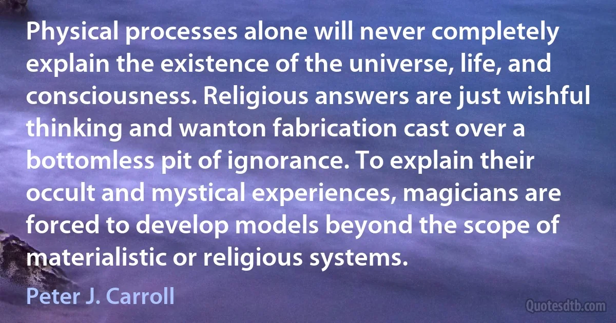 Physical processes alone will never completely explain the existence of the universe, life, and consciousness. Religious answers are just wishful thinking and wanton fabrication cast over a bottomless pit of ignorance. To explain their occult and mystical experiences, magicians are forced to develop models beyond the scope of materialistic or religious systems. (Peter J. Carroll)