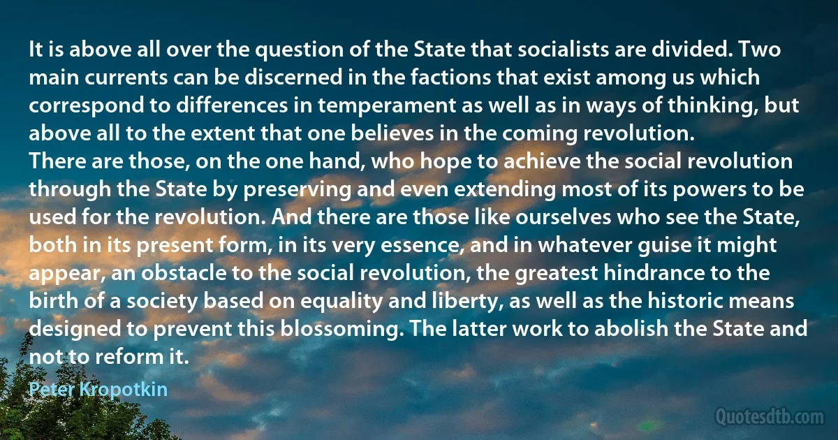 It is above all over the question of the State that socialists are divided. Two main currents can be discerned in the factions that exist among us which correspond to differences in temperament as well as in ways of thinking, but above all to the extent that one believes in the coming revolution.
There are those, on the one hand, who hope to achieve the social revolution through the State by preserving and even extending most of its powers to be used for the revolution. And there are those like ourselves who see the State, both in its present form, in its very essence, and in whatever guise it might appear, an obstacle to the social revolution, the greatest hindrance to the birth of a society based on equality and liberty, as well as the historic means designed to prevent this blossoming. The latter work to abolish the State and not to reform it. (Peter Kropotkin)