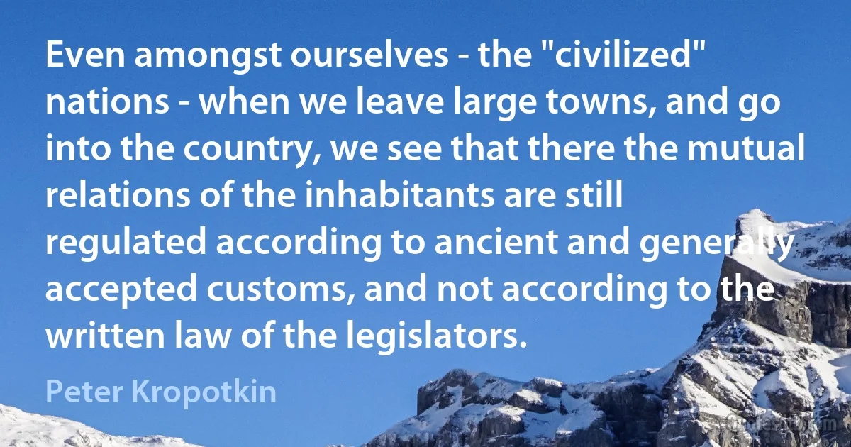 Even amongst ourselves - the "civilized" nations - when we leave large towns, and go into the country, we see that there the mutual relations of the inhabitants are still regulated according to ancient and generally accepted customs, and not according to the written law of the legislators. (Peter Kropotkin)