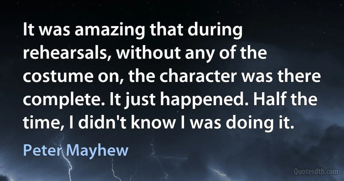 It was amazing that during rehearsals, without any of the costume on, the character was there complete. It just happened. Half the time, I didn't know I was doing it. (Peter Mayhew)