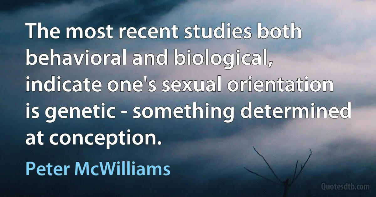 The most recent studies both behavioral and biological, indicate one's sexual orientation is genetic - something determined at conception. (Peter McWilliams)