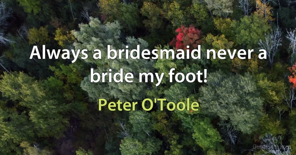 Always a bridesmaid never a bride my foot! (Peter O'Toole)