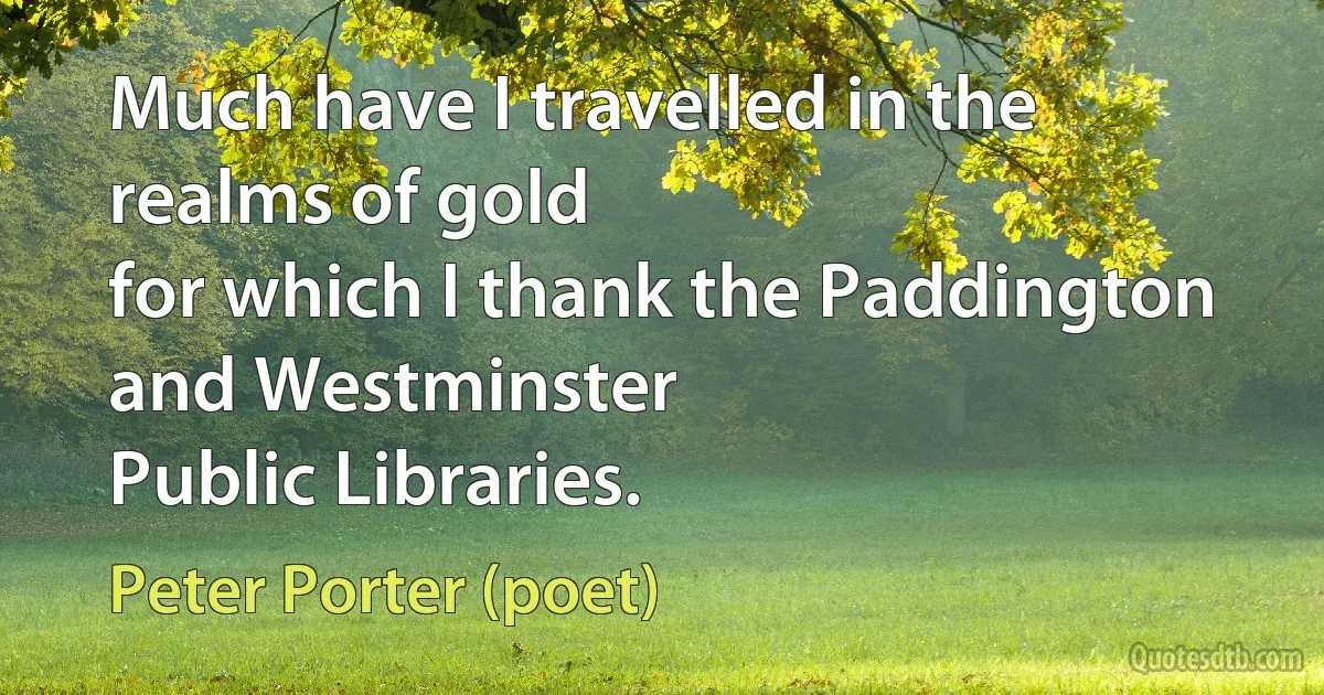 Much have I travelled in the realms of gold
for which I thank the Paddington and Westminster
Public Libraries. (Peter Porter (poet))