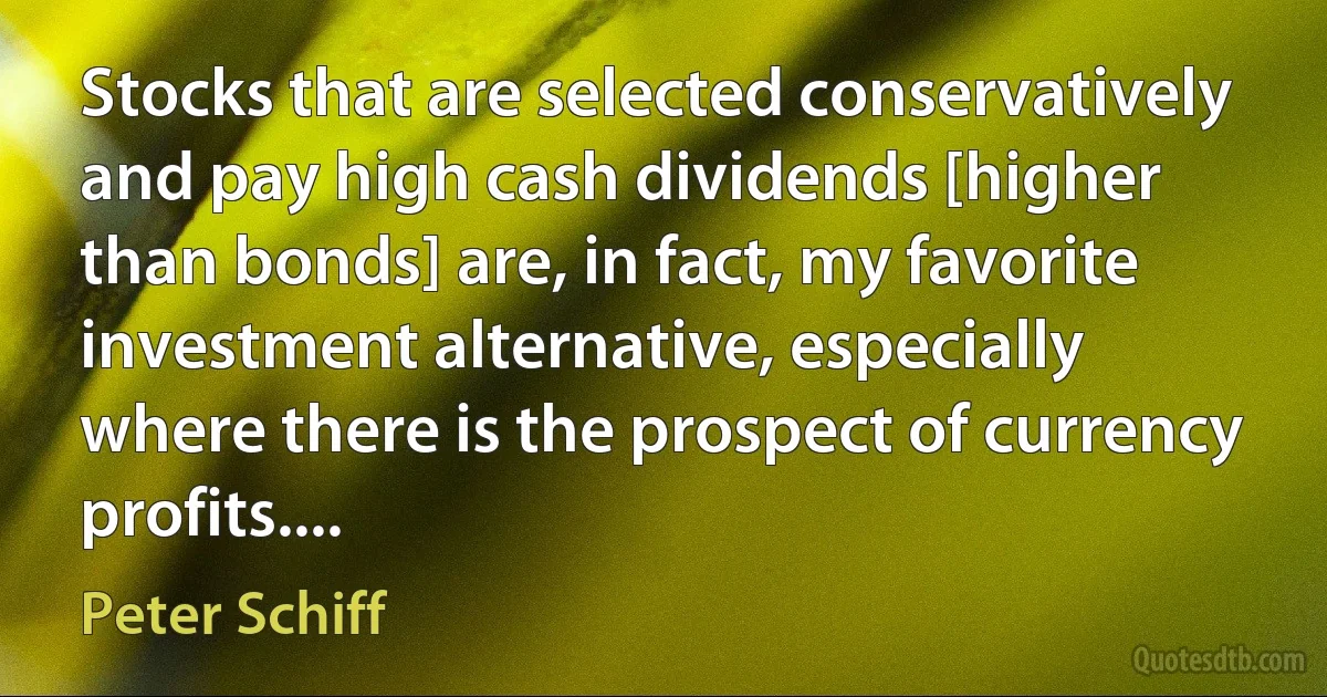 Stocks that are selected conservatively and pay high cash dividends [higher than bonds] are, in fact, my favorite investment alternative, especially where there is the prospect of currency profits.... (Peter Schiff)