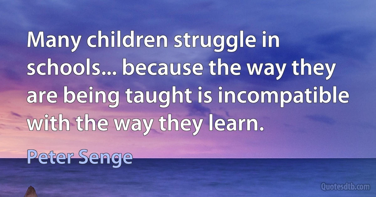 Many children struggle in schools... because the way they are being taught is incompatible with the way they learn. (Peter Senge)